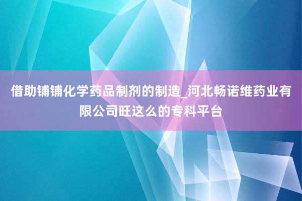 借助铺铺化学药品制剂的制造_河北畅诺维药业有限公司旺这么的专科平台