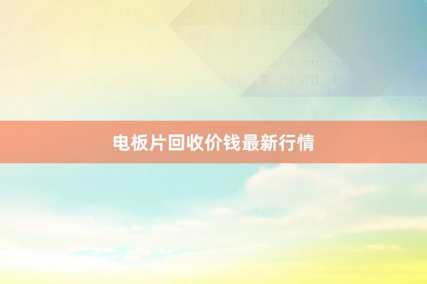 电板片回收价钱最新行情